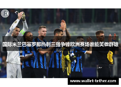 国际米兰巴塞罗那热刺三强争锋欧洲赛场谁能笑傲群雄 国际米兰巴塞罗那热刺三强争锋欧洲赛场谁能笑傲群雄